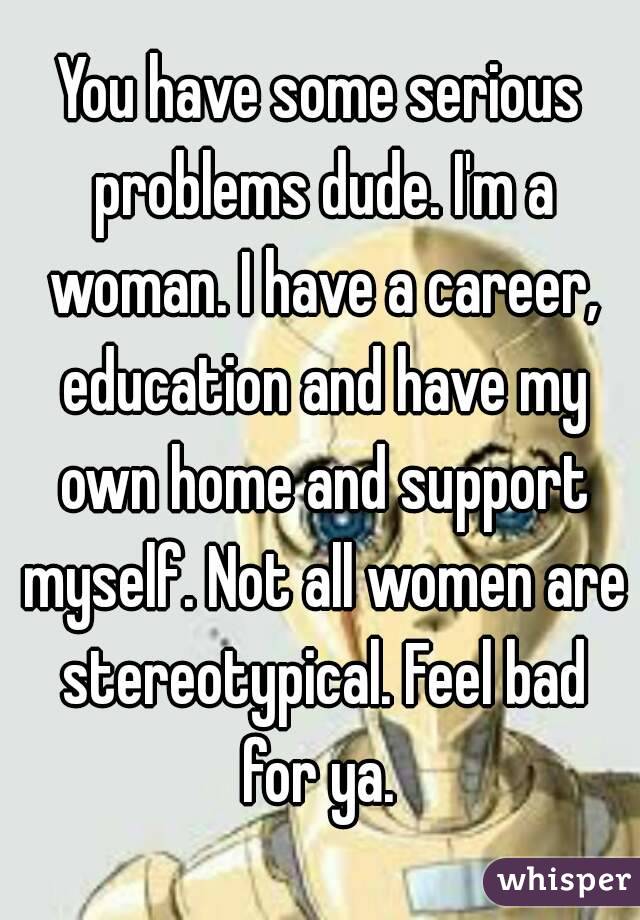 You have some serious problems dude. I'm a woman. I have a career, education and have my own home and support myself. Not all women are stereotypical. Feel bad for ya. 
