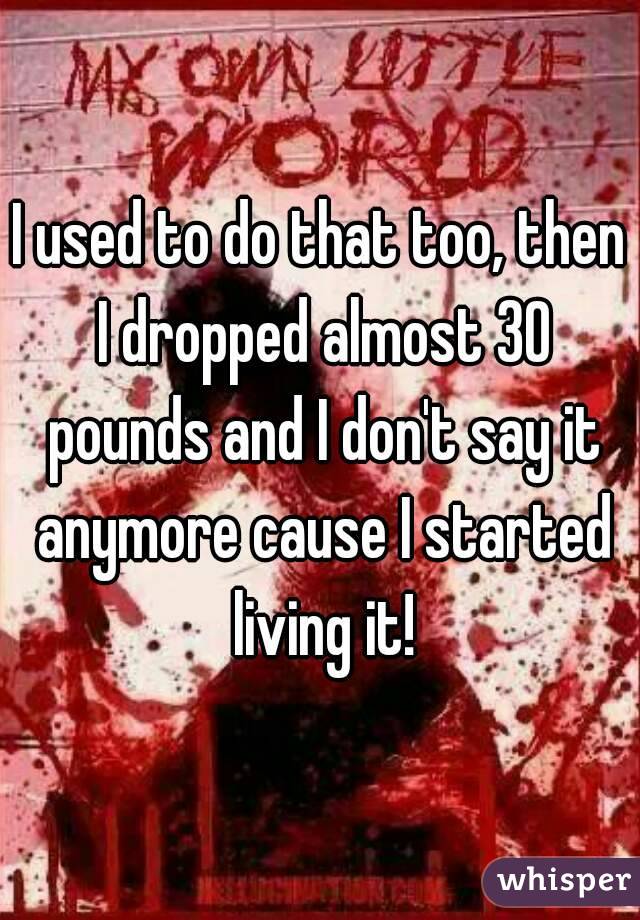 I used to do that too, then I dropped almost 30 pounds and I don't say it anymore cause I started living it!