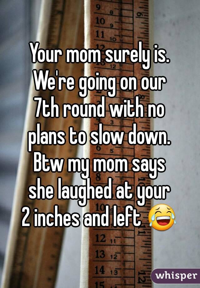 Your mom surely is.
We're going on our
7th round with no
plans to slow down.
Btw my mom says
she laughed at your
2 inches and left 😂