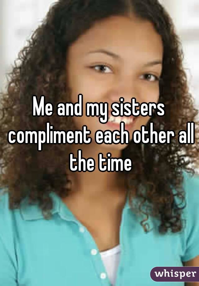 Me and my sisters compliment each other all the time