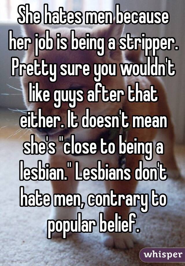 She hates men because her job is being a stripper. Pretty sure you wouldn't like guys after that either. It doesn't mean she's "close to being a lesbian." Lesbians don't hate men, contrary to popular belief.