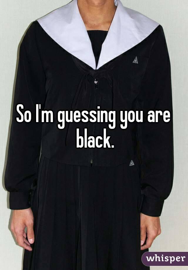 So I'm guessing you are black.