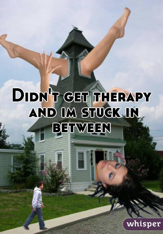 Didn't get therapy and im stuck in between 