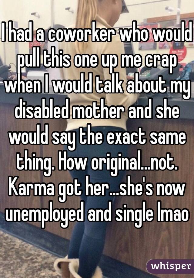 I had a coworker who would pull this one up me crap when I would talk about my disabled mother and she would say the exact same thing. How original...not. Karma got her...she's now unemployed and single lmao