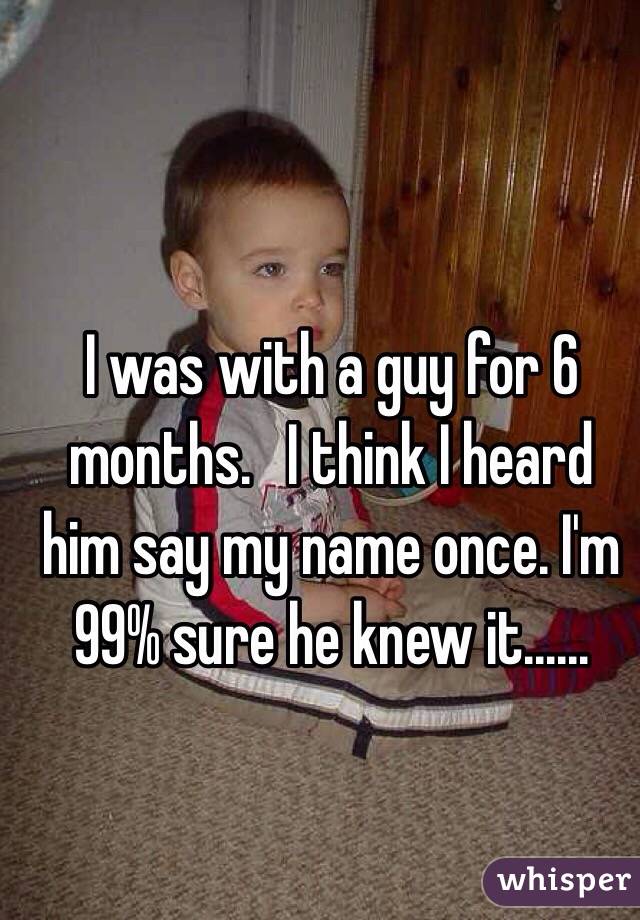 I was with a guy for 6 months.   I think I heard him say my name once. I'm 99% sure he knew it......