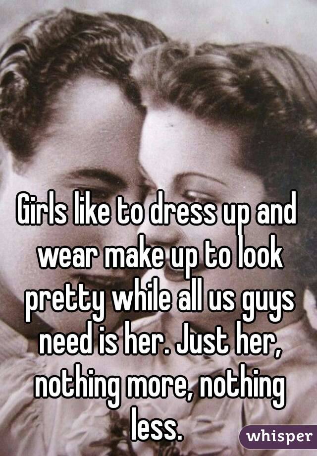 Girls like to dress up and wear make up to look pretty while all us guys need is her. Just her, nothing more, nothing less. 