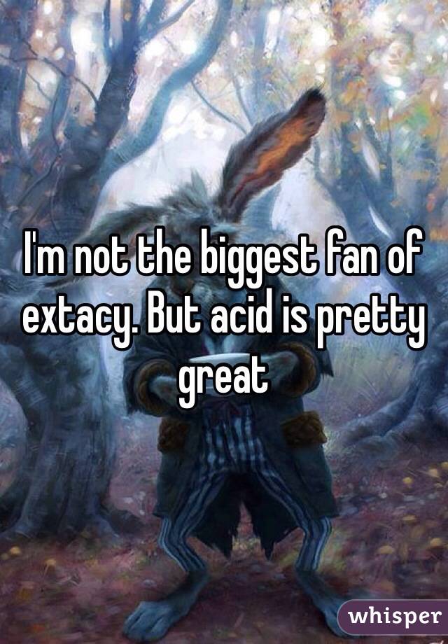 I'm not the biggest fan of extacy. But acid is pretty great 