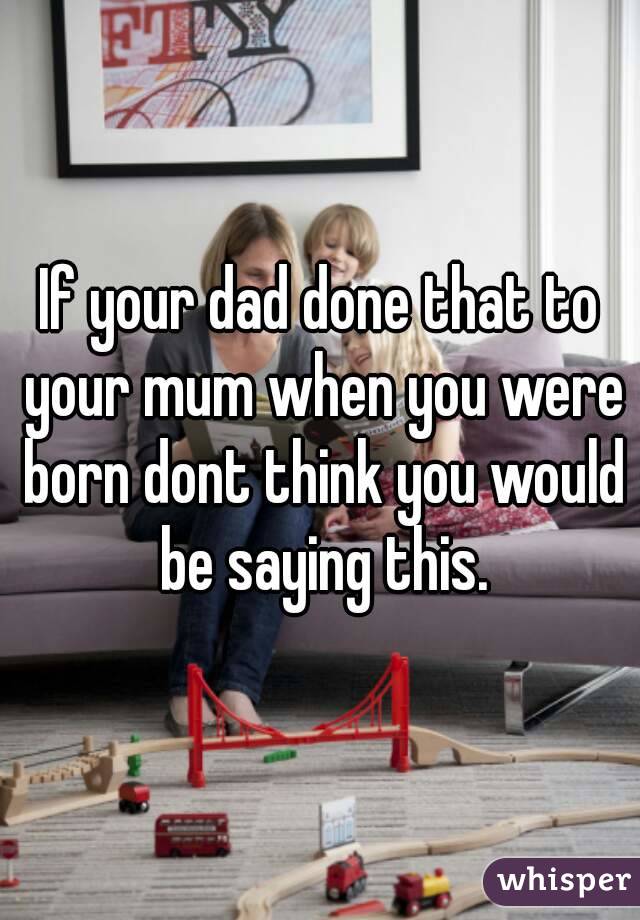 If your dad done that to your mum when you were born dont think you would be saying this.