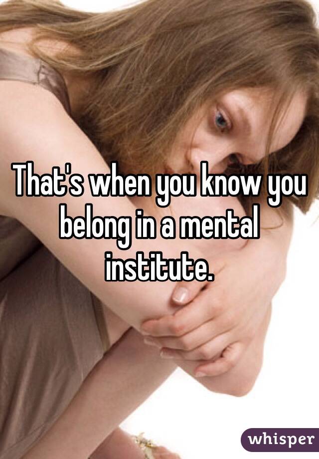 That's when you know you belong in a mental institute. 