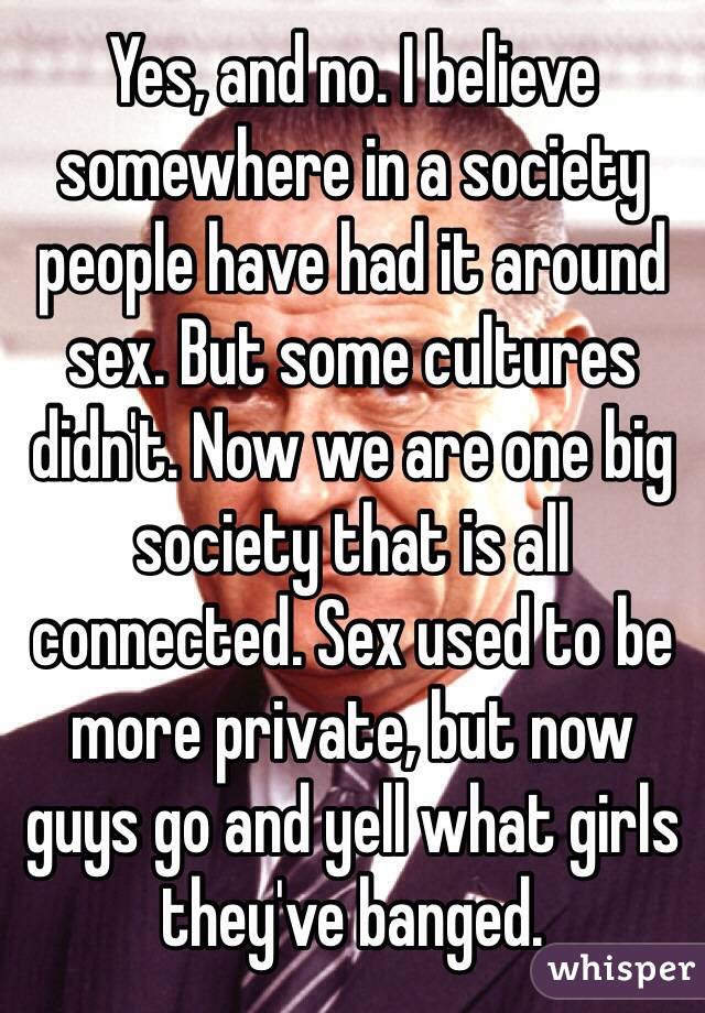 Yes, and no. I believe somewhere in a society people have had it around sex. But some cultures didn't. Now we are one big society that is all connected. Sex used to be more private, but now guys go and yell what girls they've banged.