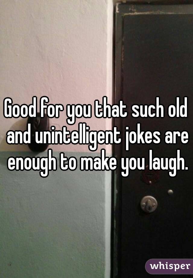 Good for you that such old and unintelligent jokes are enough to make you laugh.