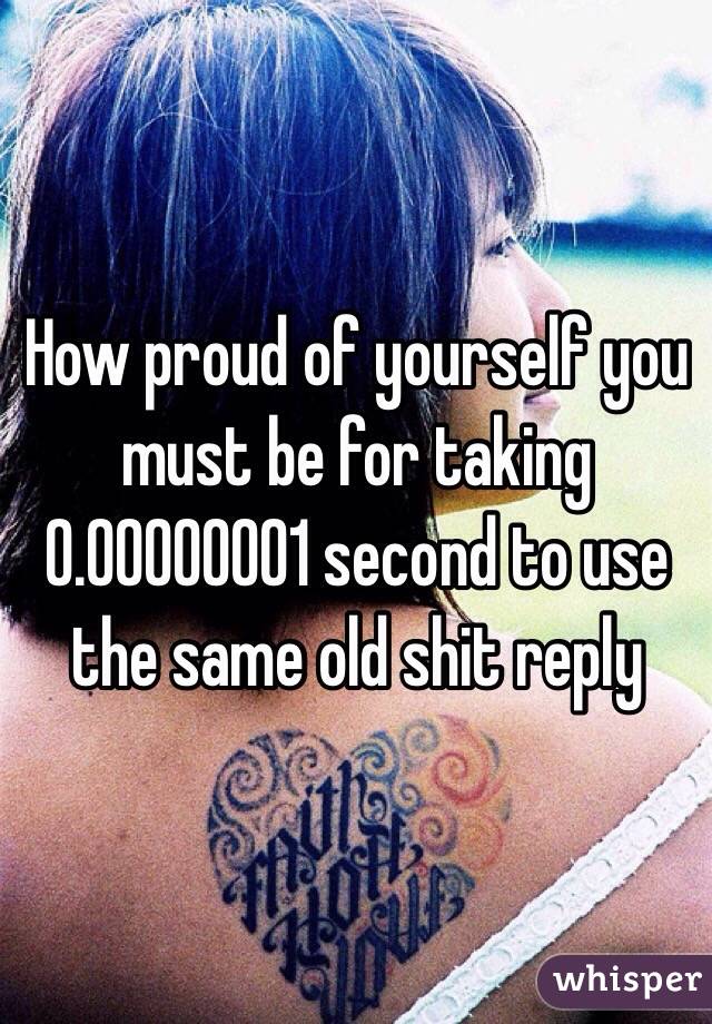 How proud of yourself you must be for taking 0.00000001 second to use the same old shit reply 