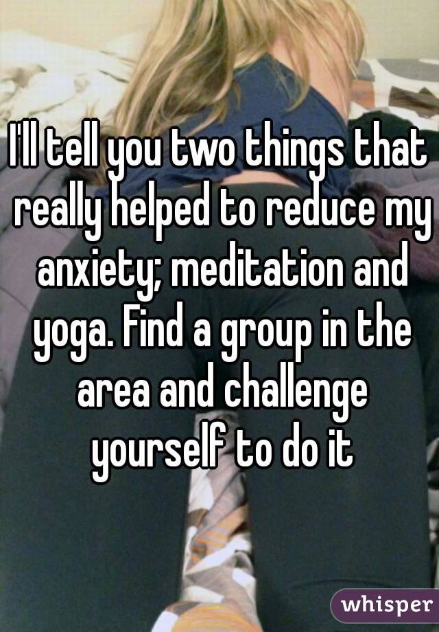 I'll tell you two things that really helped to reduce my anxiety; meditation and yoga. Find a group in the area and challenge yourself to do it