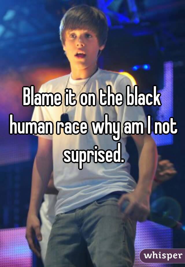Blame it on the black human race why am I not suprised.