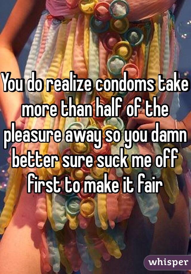 You do realize condoms take more than half of the pleasure away so you damn better sure suck me off first to make it fair