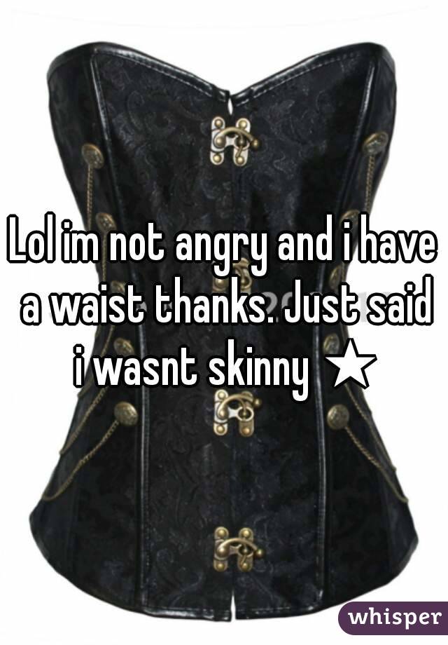 Lol im not angry and i have a waist thanks. Just said i wasnt skinny ★