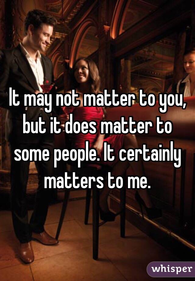 It may not matter to you, but it does matter to some people. It certainly matters to me.