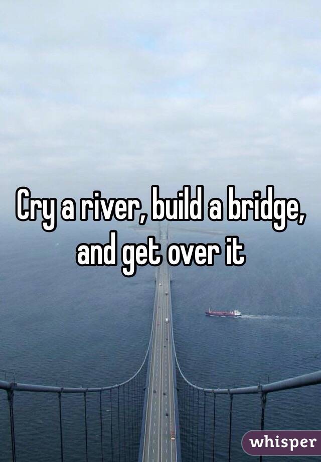 Cry a river, build a bridge, and get over it 