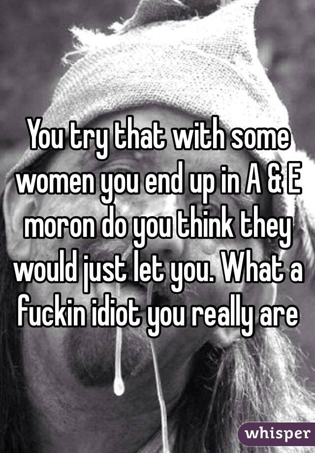 You try that with some women you end up in A & E moron do you think they would just let you. What a fuckin idiot you really are