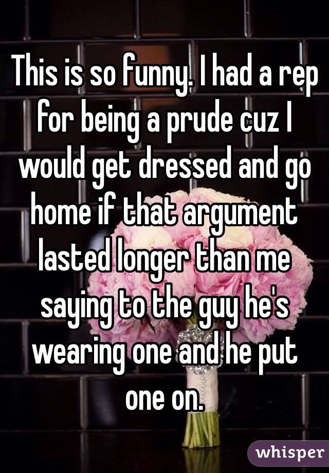 This is so funny. I had a rep for being a prude cuz I would get dressed and go home if that argument lasted longer than me saying to the guy he's wearing one and he put one on. 