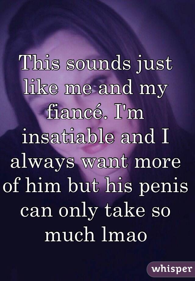 This sounds just like me and my fiancé. I'm insatiable and I always want more of him but his penis can only take so much lmao 