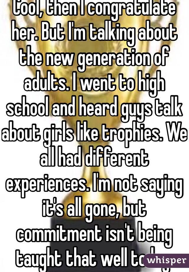 Cool, then I congratulate her. But I'm talking about the new generation of adults. I went to high school and heard guys talk about girls like trophies. We all had different experiences. I'm not saying it's all gone, but commitment isn't being taught that well today.