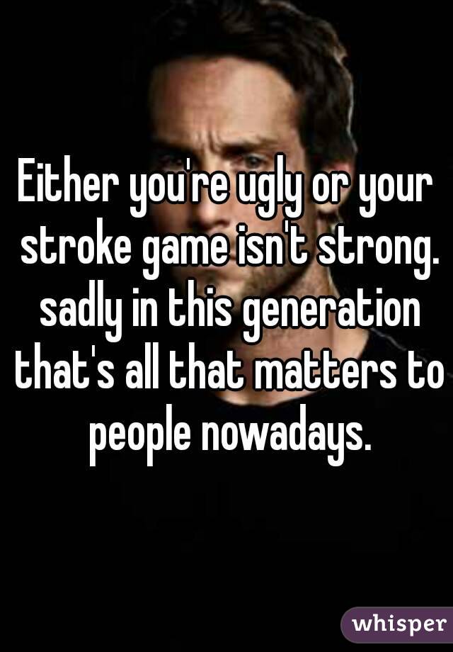 Either you're ugly or your stroke game isn't strong. sadly in this generation that's all that matters to people nowadays.