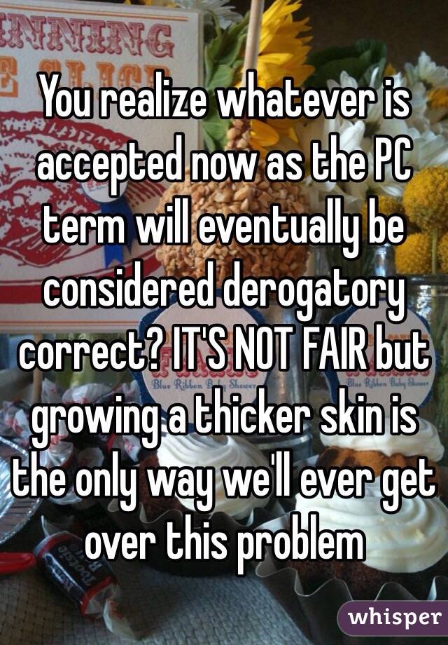 You realize whatever is accepted now as the PC term will eventually be considered derogatory correct? IT'S NOT FAIR but growing a thicker skin is the only way we'll ever get over this problem