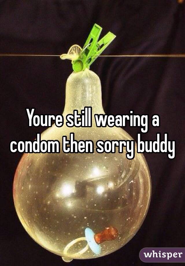 Youre still wearing a condom then sorry buddy