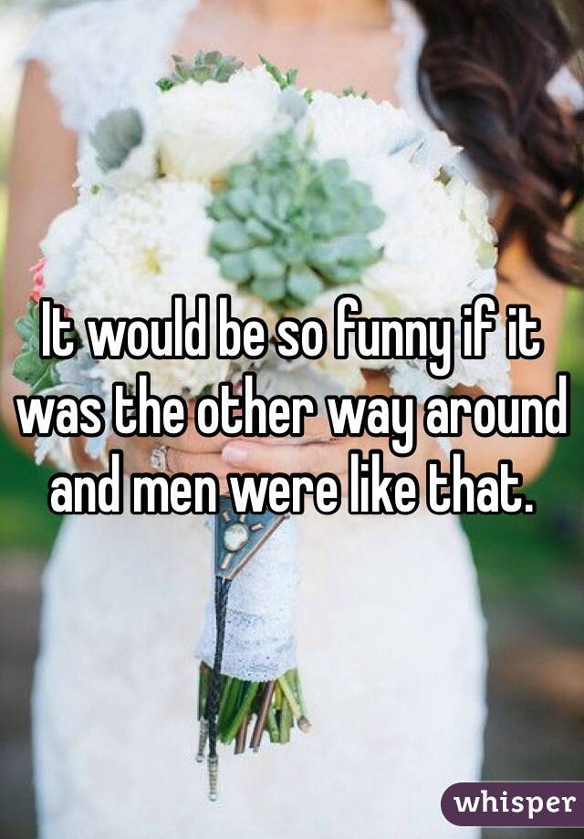 It would be so funny if it was the other way around and men were like that.