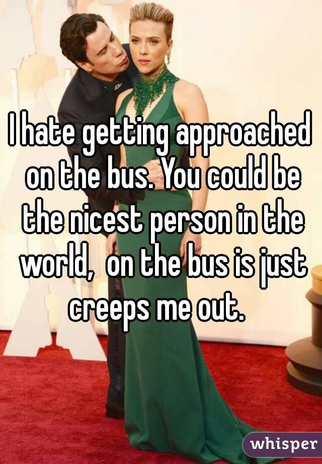 I hate getting approached on the bus. You could be the nicest person in the world,  on the bus is just creeps me out.  