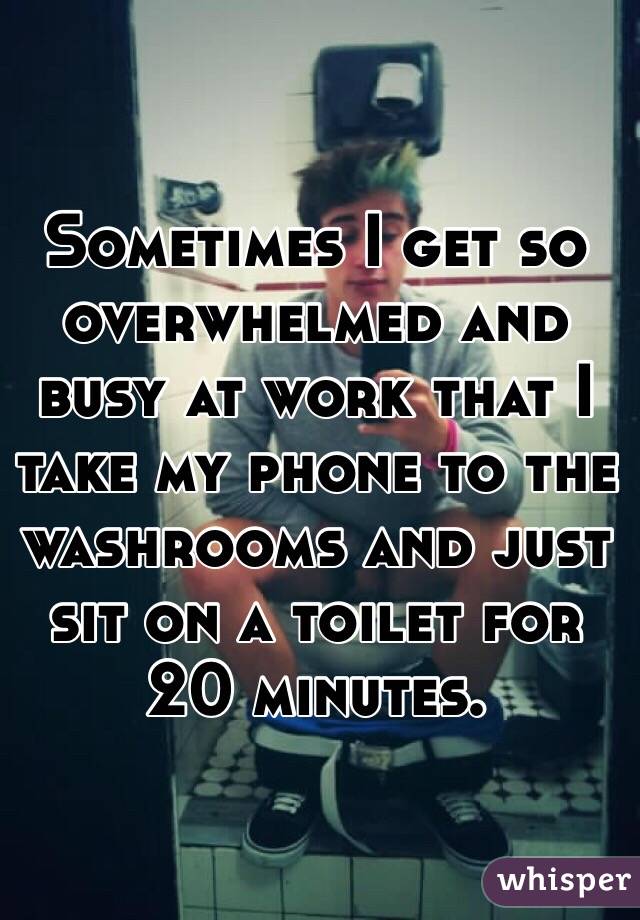 Sometimes I get so overwhelmed and busy at work that I take my phone to the washrooms and just sit on a toilet for 20 minutes. 