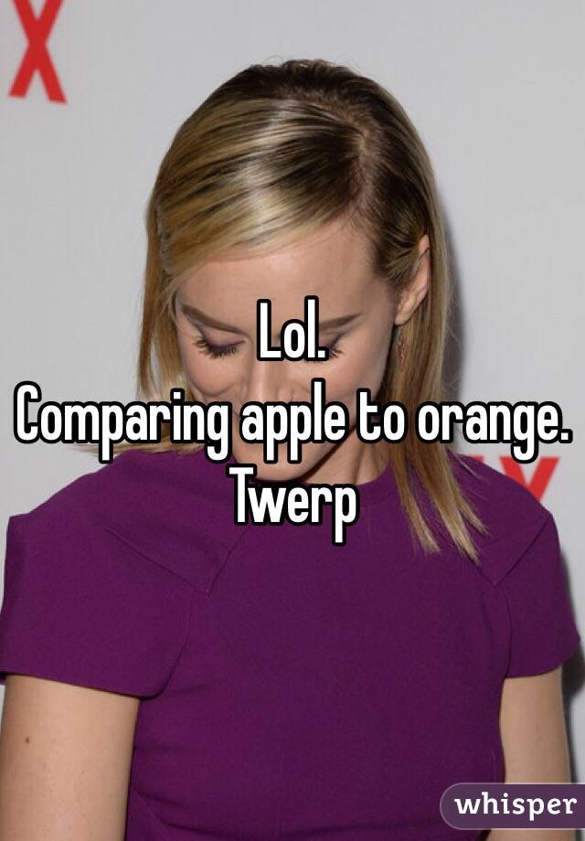 Lol.
Comparing apple to orange.
Twerp