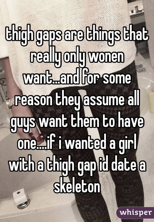 thigh gaps are things that really only wonen want...and for some reason they assume all guys want them to have one....if i wanted a girl with a thigh gap id date a skeleton