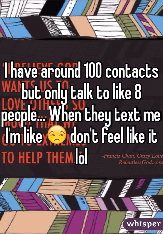 I have around 100 contacts but only talk to like 8 people... When they text me I'm like 😒 don't feel like it lol 