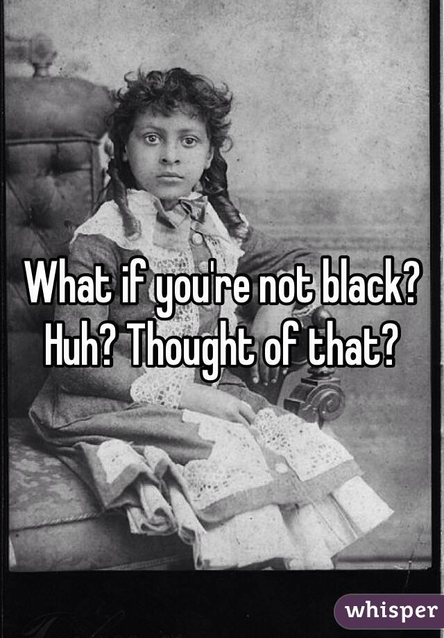 What if you're not black? Huh? Thought of that?