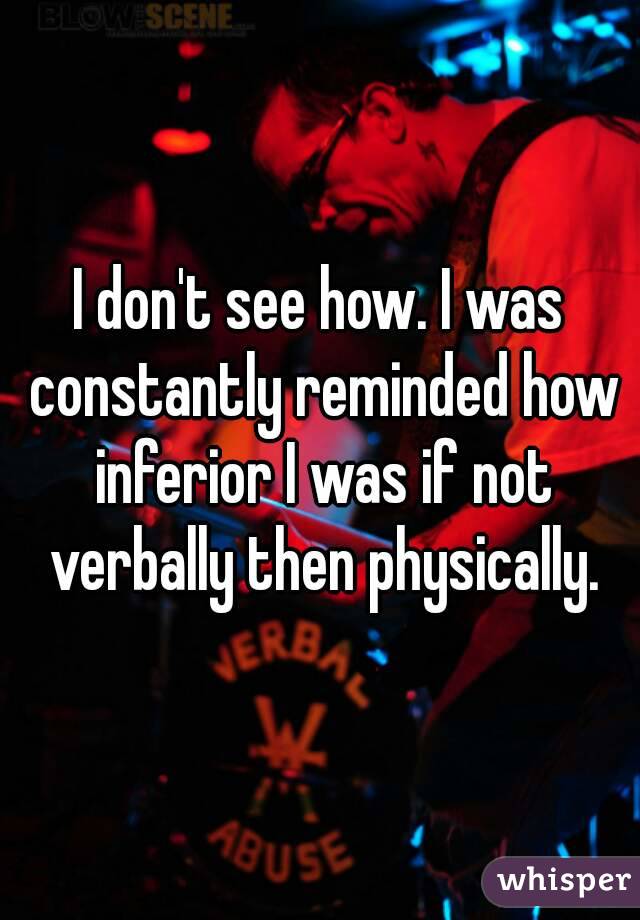 I don't see how. I was constantly reminded how inferior I was if not verbally then physically.