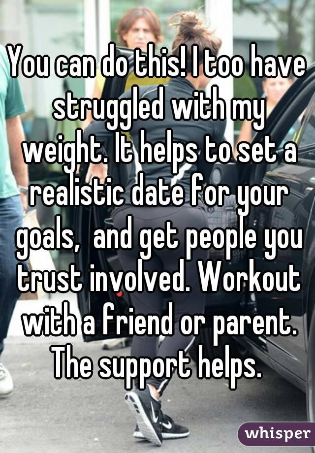 You can do this! I too have struggled with my weight. It helps to set a realistic date for your goals,  and get people you trust involved. Workout with a friend or parent. The support helps. 
