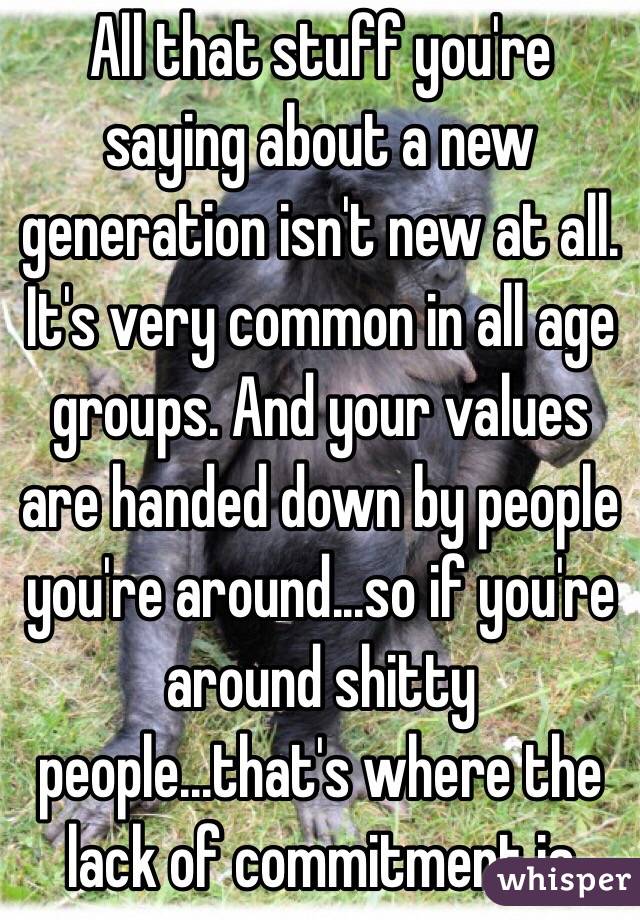 All that stuff you're saying about a new generation isn't new at all. It's very common in all age groups. And your values are handed down by people you're around...so if you're around shitty people...that's where the lack of commitment is 