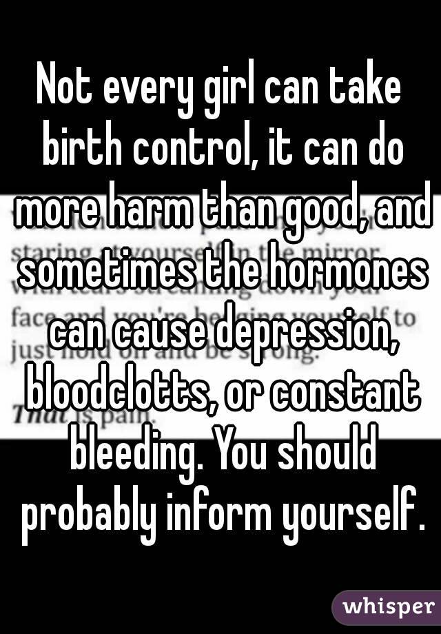 Not every girl can take birth control, it can do more harm than good, and sometimes the hormones can cause depression, bloodclotts, or constant bleeding. You should probably inform yourself.