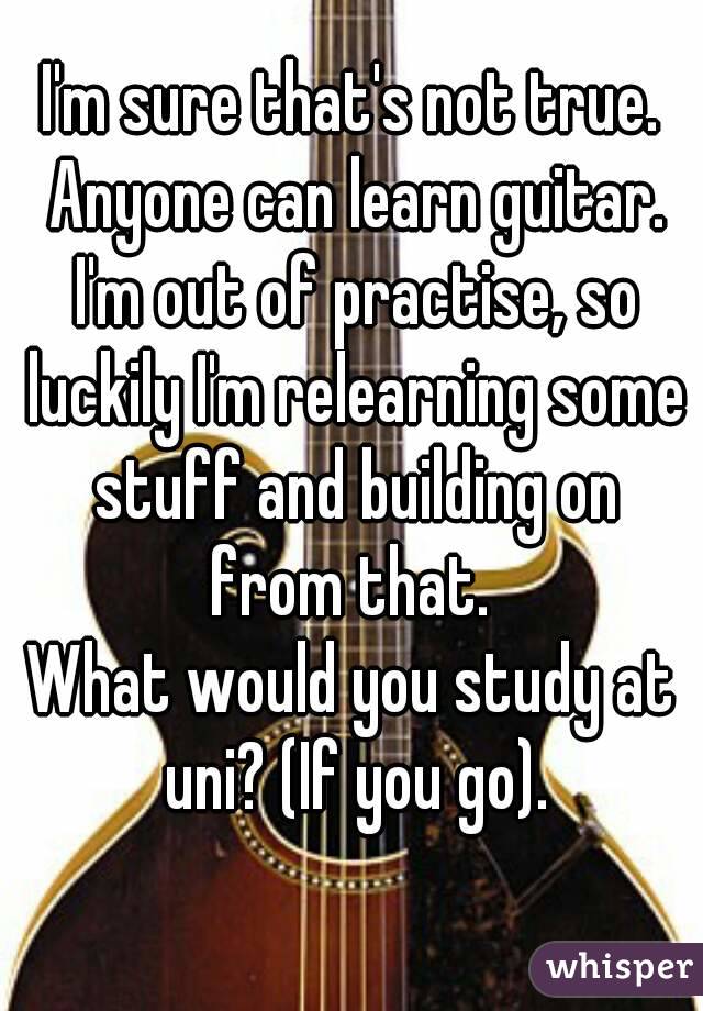I'm sure that's not true. Anyone can learn guitar. I'm out of practise, so luckily I'm relearning some stuff and building on from that. 
What would you study at uni? (If you go).