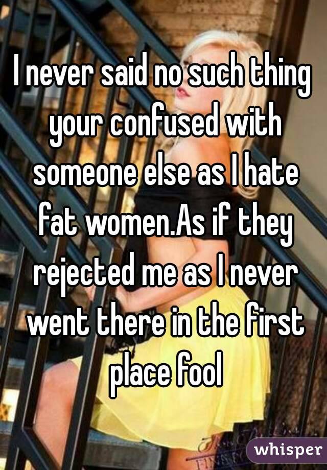 I never said no such thing your confused with someone else as I hate fat women.As if they rejected me as I never went there in the first place fool