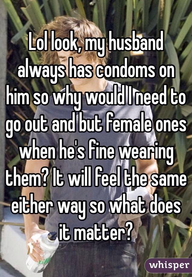 Lol look, my husband always has condoms on him so why would I need to go out and but female ones when he's fine wearing them? It will feel the same either way so what does it matter? 