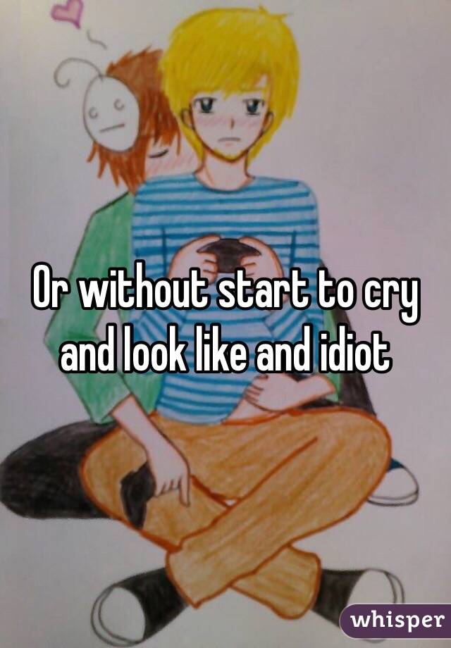 Or without start to cry and look like and idiot