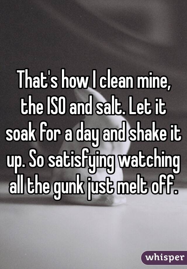 That's how I clean mine, the ISO and salt. Let it soak for a day and shake it up. So satisfying watching all the gunk just melt off. 