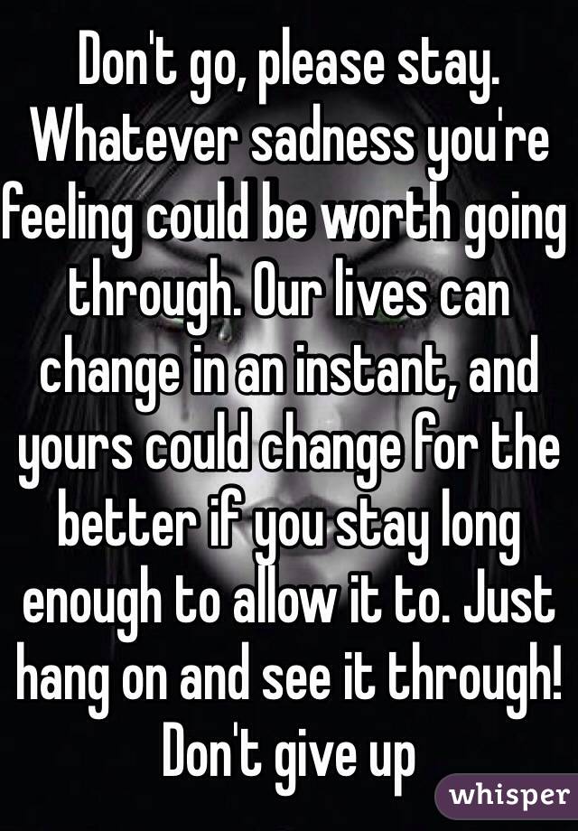 Don't go, please stay. Whatever sadness you're feeling could be worth going through. Our lives can change in an instant, and yours could change for the better if you stay long enough to allow it to. Just hang on and see it through! Don't give up