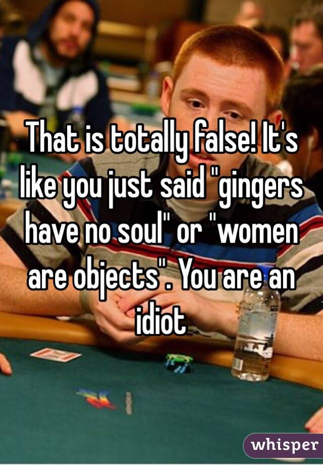 That is totally false! It's like you just said "gingers have no soul" or "women are objects". You are an idiot
