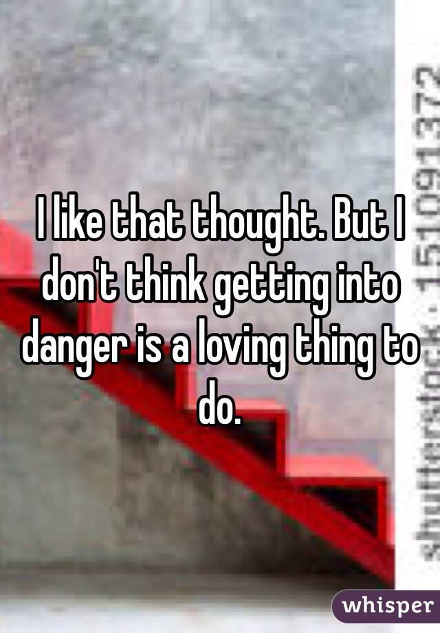 I like that thought. But I don't think getting into danger is a loving thing to do.