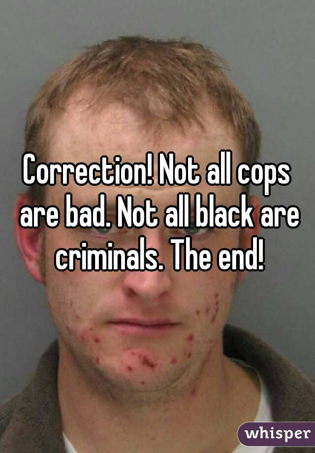 Correction! Not all cops are bad. Not all black are criminals. The end!