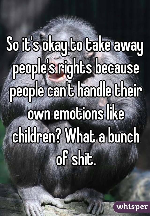So it's okay to take away people's rights because people can't handle their own emotions like children? What a bunch of shit.